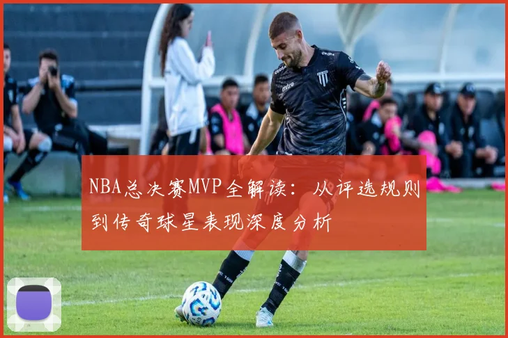 NBA总决赛MVP全解读：从评选规则到传奇球星表现深度分析