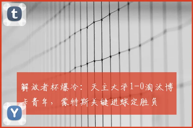 解放者杯爆冷：天主大学1-0淘汰博卡青年，蒙特斯关键进球定胜负