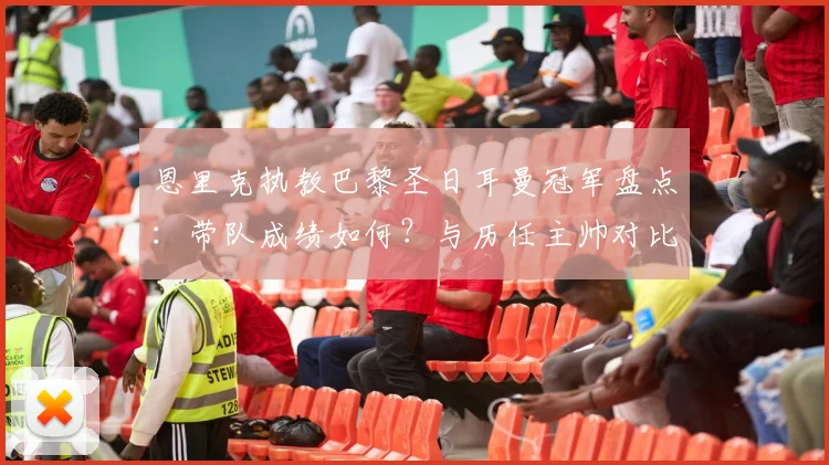 恩里克执教巴黎圣日耳曼冠军盘点：带队成绩如何？与历任主帅对比分析