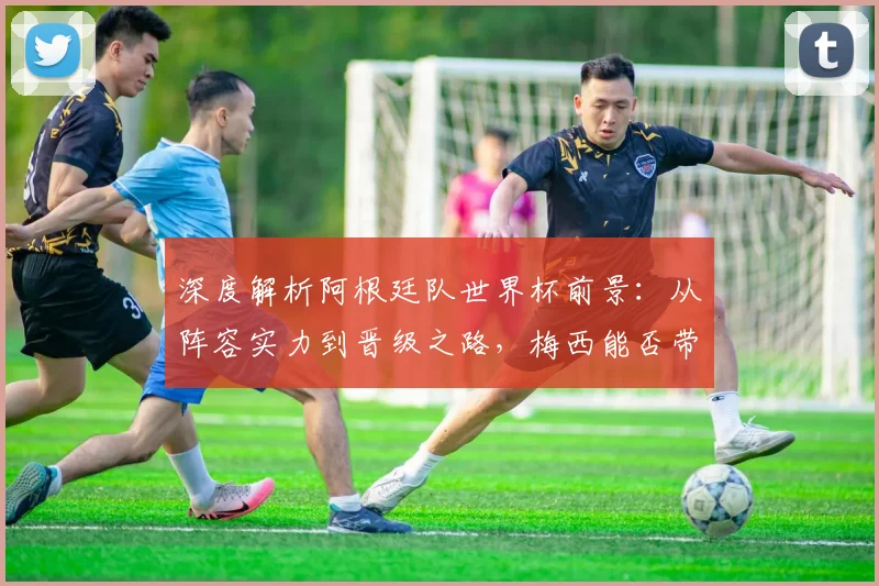 深度解析阿根廷队世界杯前景：从阵容实力到晋级之路，梅西能否带队闯入四强？