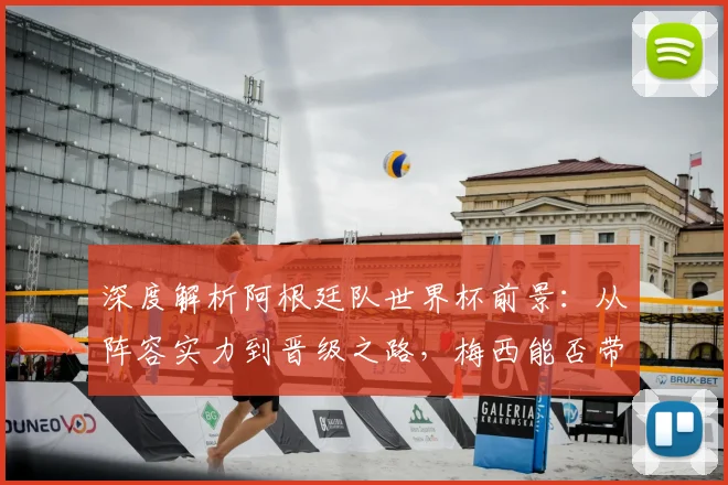 深度解析阿根廷队世界杯前景：从阵容实力到晋级之路，梅西能否带队闯入四强？