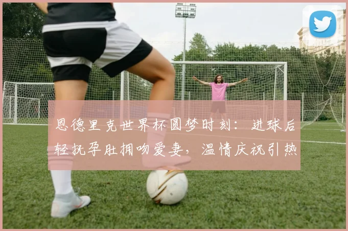 恩德里克世界杯圆梦时刻：进球后轻抚孕肚拥吻爱妻，温情庆祝引热议