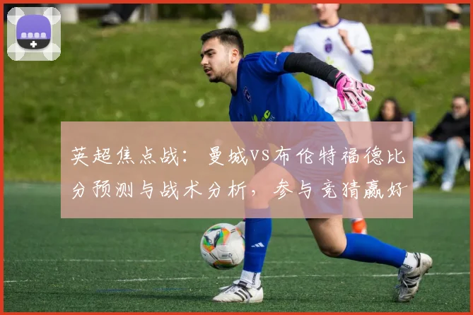 英超焦点战：曼城vs布伦特福德比分预测与战术分析，参与竞猜赢好礼
